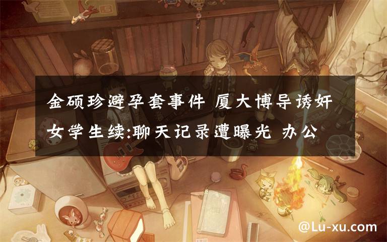 金硕珍避孕套事件 厦大博导诱奸女学生续:聊天记录遭曝光 办公室拿出避孕套