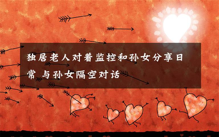 独居老人对着监控和孙女分享日常 与孙女隔空对话