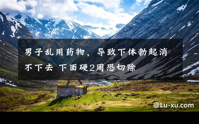 男子乱用药物，导致下体勃起消不下去 下面硬2周恐切除