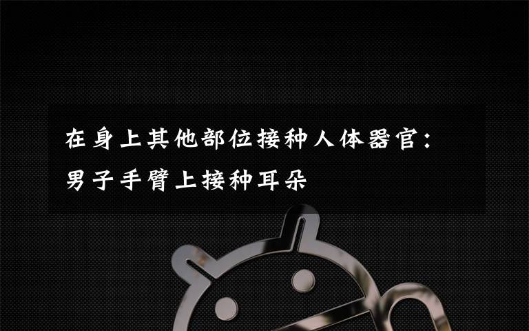 在身上其他部位接种人体器官:男子手臂上接种耳朵