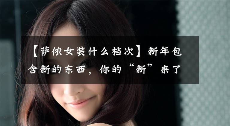 【萨侬女装什么档次】新年包含新的东西，你的“新”来了~
