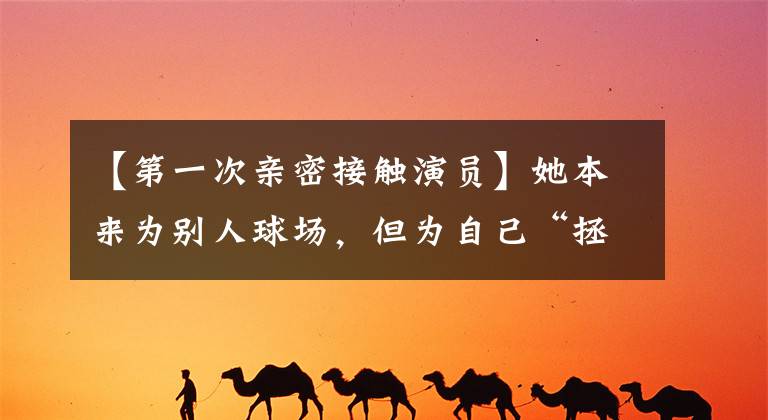 【第一次亲密接触演员】她本来为别人球场,但为自己“拯救”了梅花奖
