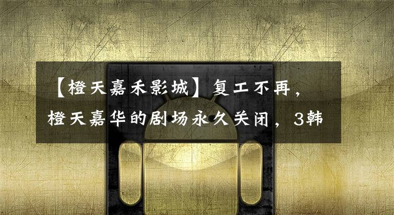 【橙天嘉禾影城】复工不再,橙天嘉华的剧场永久关闭,3韩元线在第一季度损失了8亿韩元