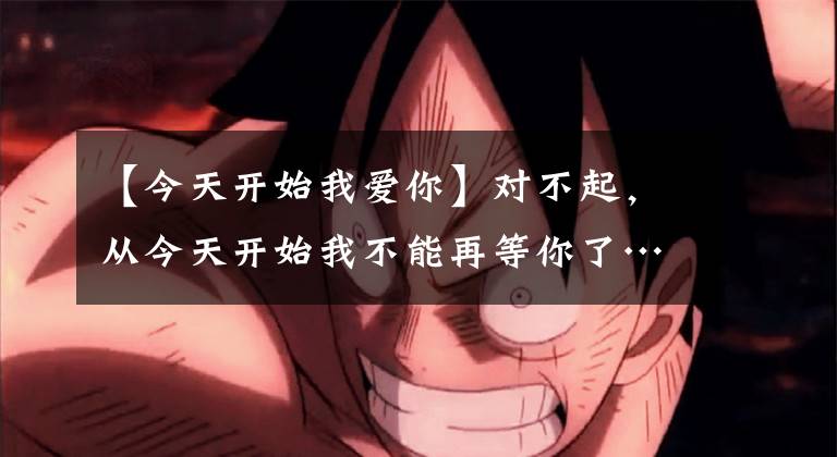 【今天开始我爱你】对不起,从今天开始我不能再等你了……。