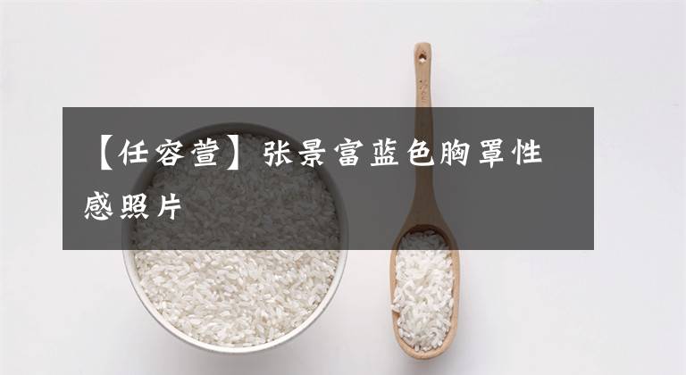 【任容萱】张景富蓝色胸罩性感照片