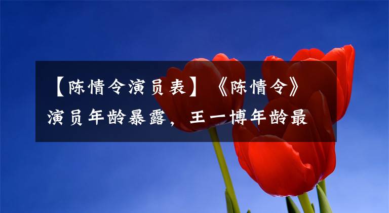 【陈情令演员表】《陈情令》演员年龄暴露,王一博年龄最小,他的年龄最大