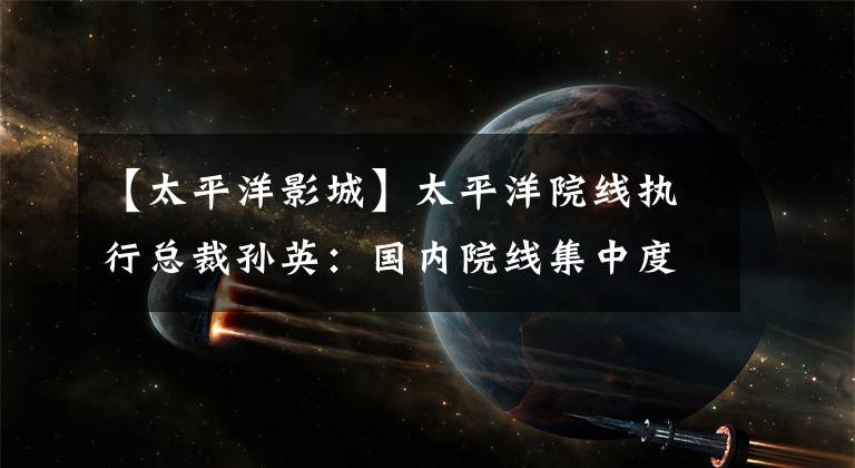【太平洋影城】太平洋院线执行总裁孙英:国内院线集中度不高,电影院整合空间大。