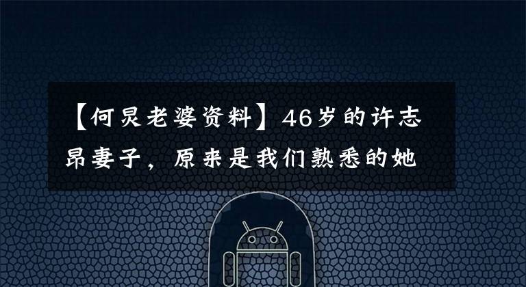 【何炅老婆资料】46岁的许志昂妻子,原来是我们熟悉的她吗?