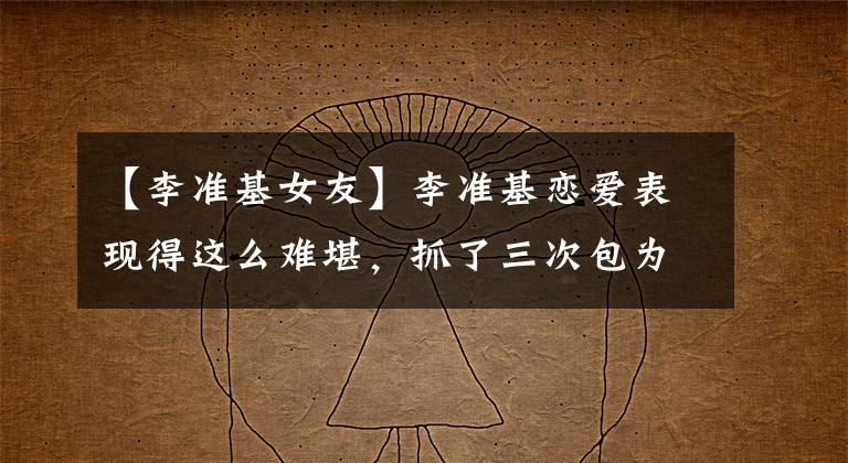 【李准基女友】李准基恋爱表现得这么难堪,抓了三次包为什么不知道呢?