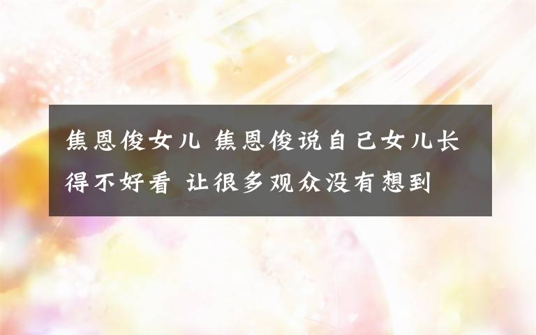 焦恩俊女儿 焦恩俊说自己女儿长得不好看 让很多观众没有想到