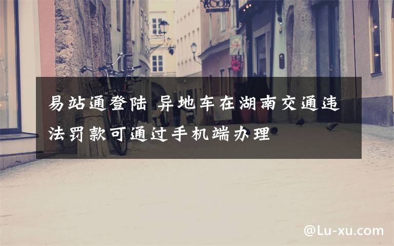 易站通登陆 异地车在湖南交通违法罚款可通过手机端办理