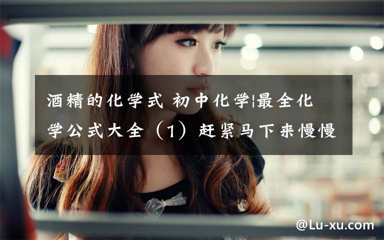 酒精的化学式 初中化学|最全化学公式大全（1）赶紧马下来慢慢背吧