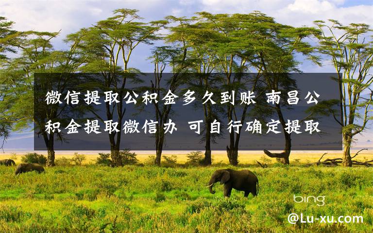 微信提取公积金多久到账 南昌公积金提取微信办 可自行确定提取公积金时间及金额