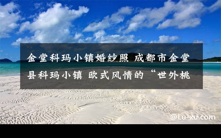 金堂科玛小镇婚纱照 成都市金堂县科玛小镇 欧式风情的“世外桃源”