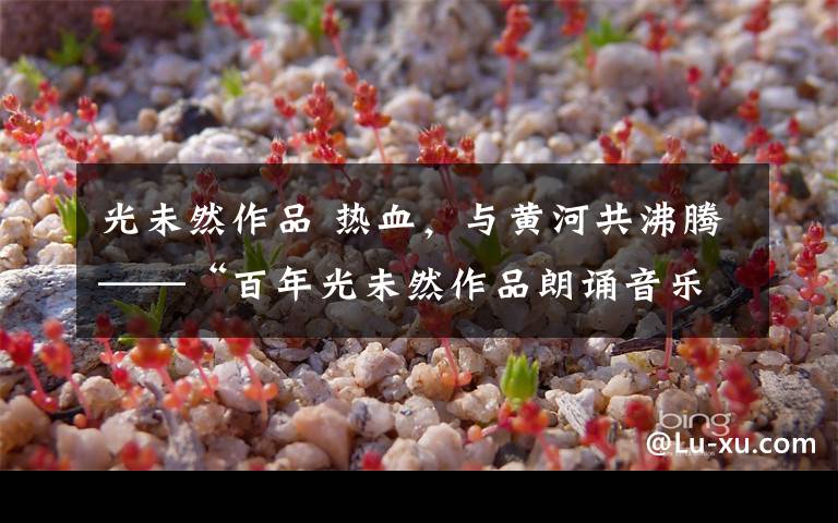 光未然作品 热血,与黄河共沸腾——“百年光未然作品朗诵音乐会”侧记