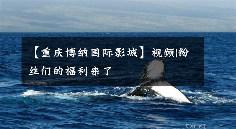 【重庆博纳国际影城】视频|粉丝们的福利来了