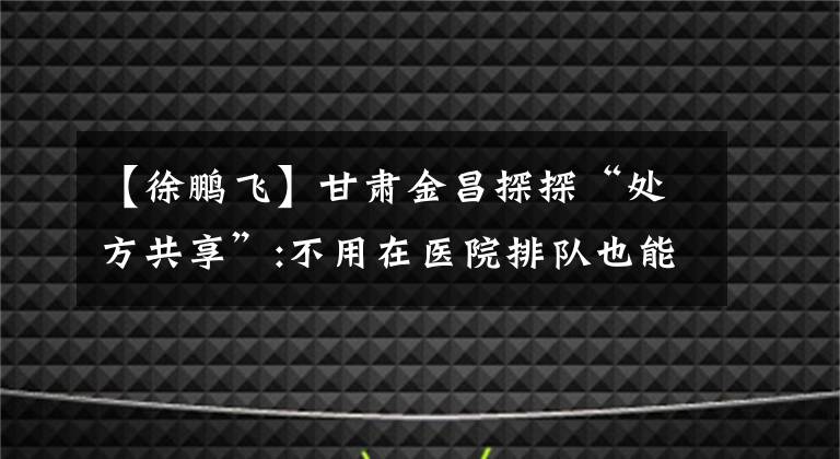 【徐鹏飞】甘肃金昌探探“处方共享”:不用在医院排队也能拿到药。