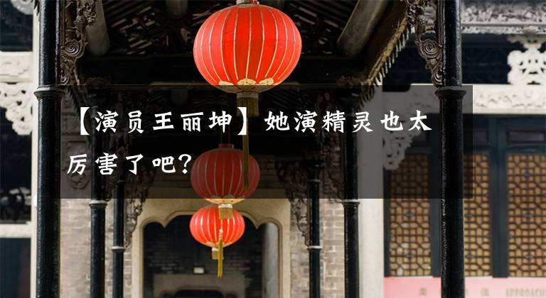 【演员王丽坤】她演精灵也太厉害了吧？