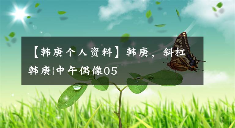 【韩庚个人资料】韩庚,斜杠韩庚|中午偶像05