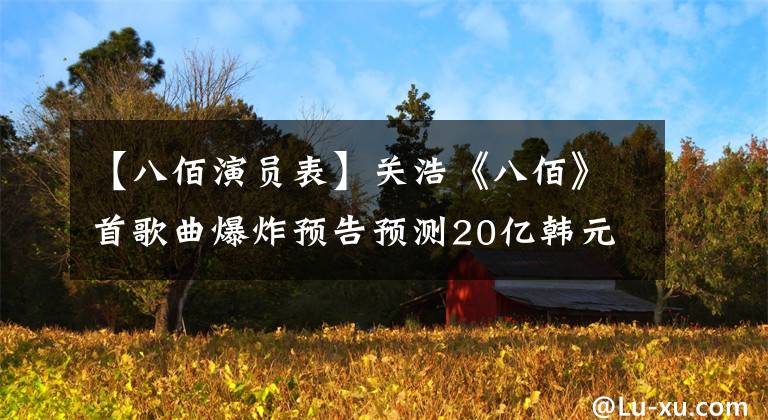 【八佰演员表】关浩《八佰》首歌曲爆炸预告预测20亿韩元,夏季赛第一名种子诞生?