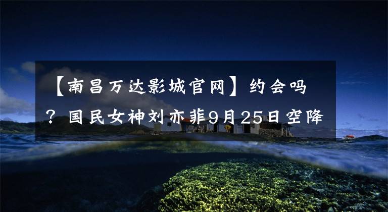 【南昌万达影城官网】约会吗?国民女神刘亦菲9月25日空降南昌,时间地点刺伤了这里!