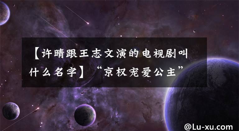 【许晴跟王志文演的电视剧叫什么名字】“京权宠爱公主”许晴悲伤的情况