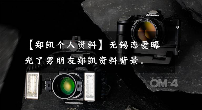 【郑凯个人资料】无锡恋爱曝光了男朋友郑凯资料背景。