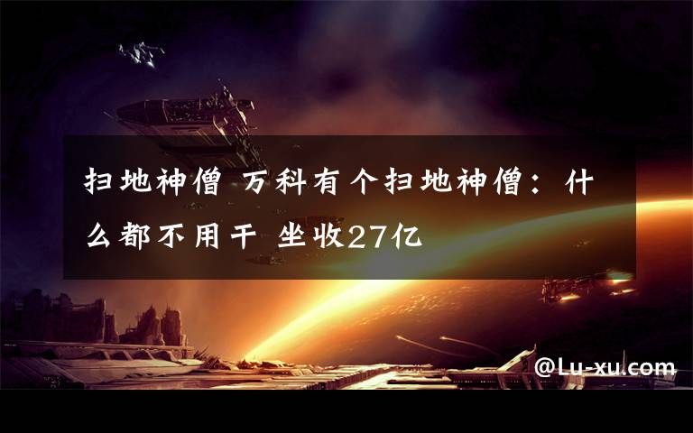 扫地神僧 万科有个扫地神僧：什么都不用干 坐收27亿