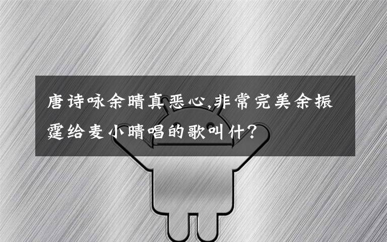 唐诗咏余晴真恶心,非常完美余振霆给麦小晴唱的歌叫什？