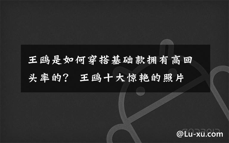 王鸥是如何穿搭基础款拥有高回头率的? 王鸥十大惊艳的照片