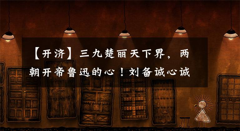 【开济】三九楚丽天下界，两朝开帝鲁迅的心！刘备诚心诚意地打动了孔明的生育宝座