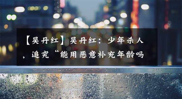【吴丹红】吴丹红：少年杀人，追究“能用恶意补充年龄吗”的责任