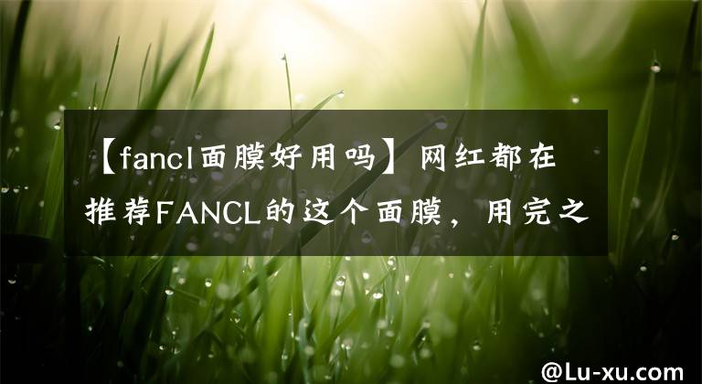 【fancl面膜好用吗】网红都在推荐FANCL的这个面膜,用完之后我偷偷囤了几箱!