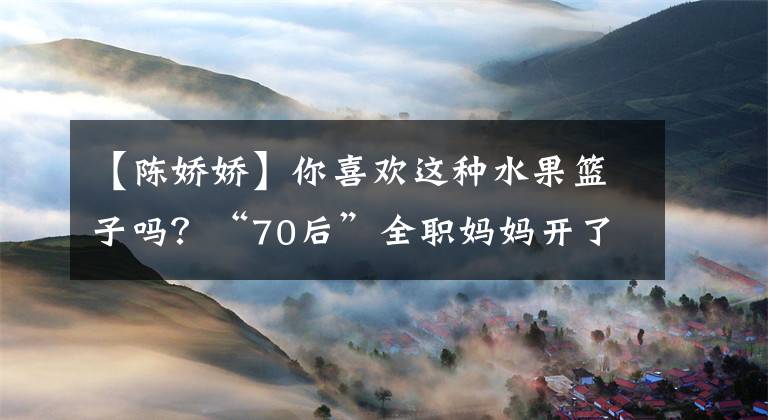 【陈娇娇】你喜欢这种水果篮子吗?“70后”全职妈妈开了一家水果店,月收入超过一万韩元