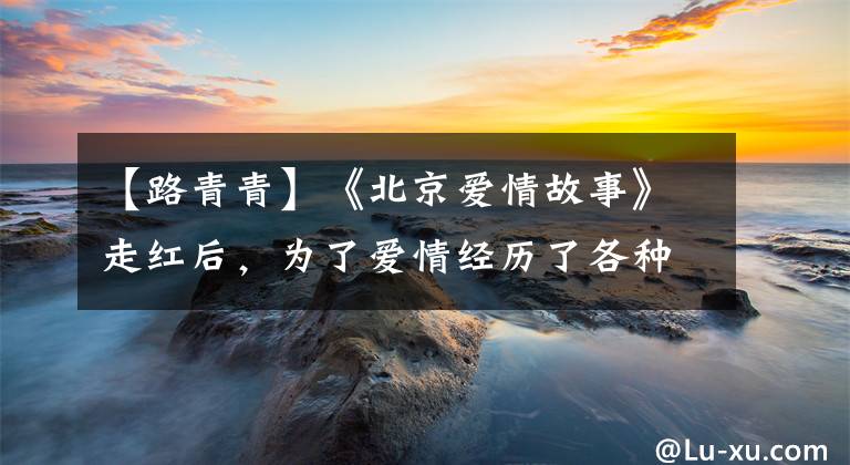 【路青青】《北京爱情故事》走红后,为了爱情经历了各种困难,所以现在出嫁的女人走到了第一线。