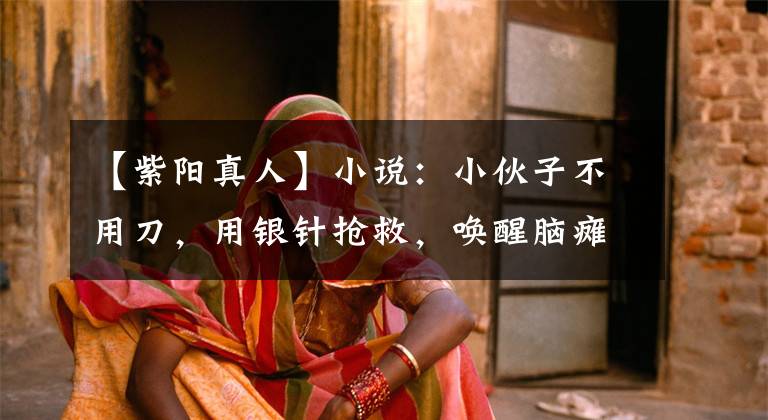 【紫阳真人】小说:小伙子不用刀,用银针抢救,唤醒脑瘫半年患者,震动医学界。