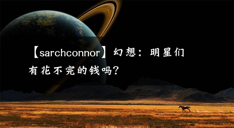 【sarchconnor】幻想:明星们有花不完的钱吗?