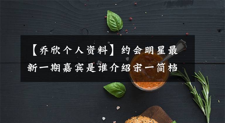 【乔欣个人资料】约会明星最新一期嘉宾是谁介绍宋一简档?