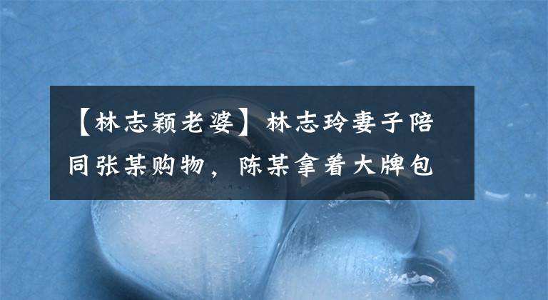 【林志颖老婆】林志玲妻子陪同张某购物,陈某拿着大牌包包,把珠宝、胖乎乎的女儿变成了两倍