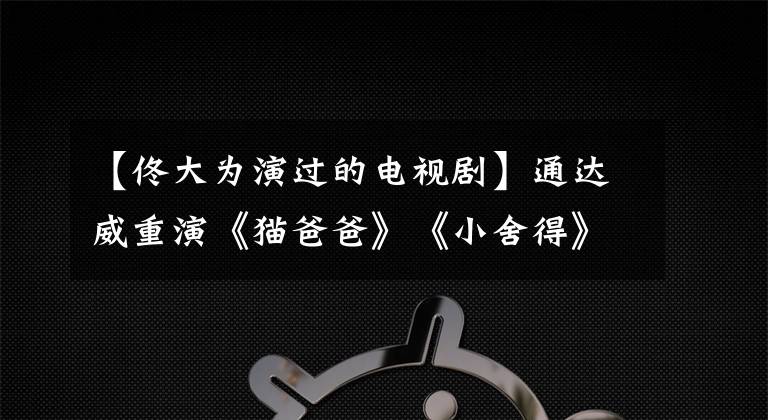 【佟大为演过的电视剧】通达威重演《猫爸爸》《小舍得》这个版本真的不一样。