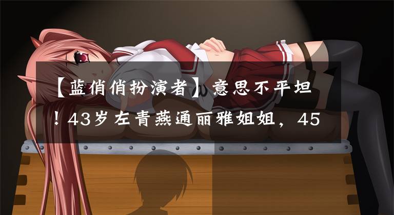 【蓝俏俏扮演者】意思不平坦!43岁左青燕通丽雅姐姐,45岁的霍科成为了郑明惠子妈妈