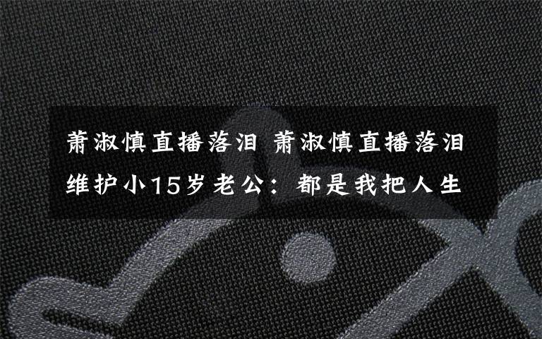 萧淑慎直播落泪 萧淑慎直播落泪维护小15岁老公:都是我把人生前半段搞砸