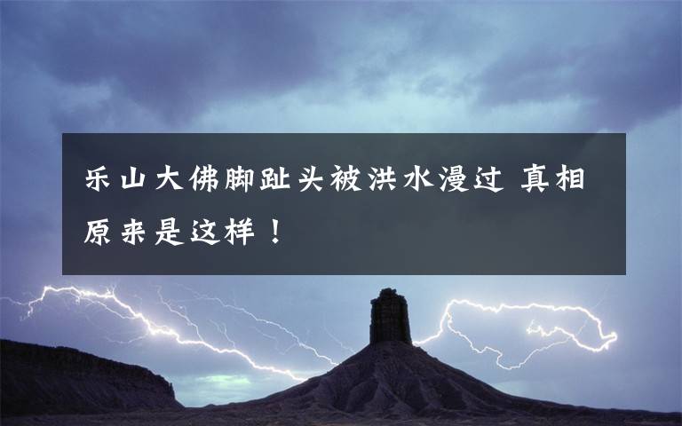 乐山大佛脚趾头被洪水漫过 真相原来是这样!