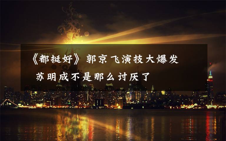 《都挺好》郭京飞演技大爆发    苏明成不是那么讨厌了
