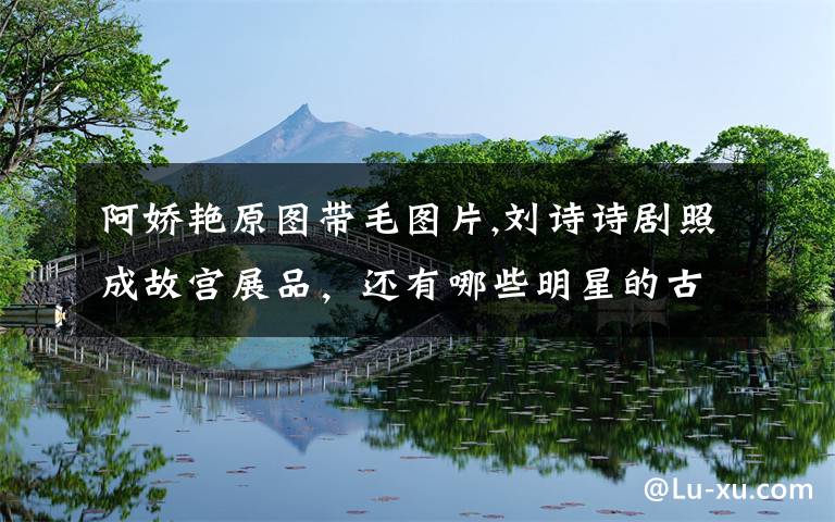 阿娇艳原图带毛图片,刘诗诗剧照成故宫展品,还有哪些明星的古装照惊艳了你?