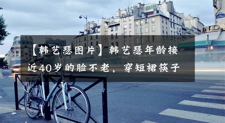 【韩艺瑟图片】韩艺瑟年龄接近40岁的脸不老，穿短裙筷子腿洗眼睛，走90度高跟鞋，就不用扶了。