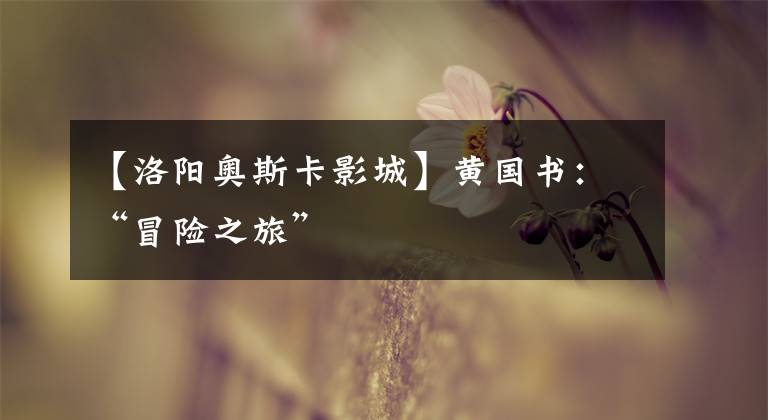 【洛阳奥斯卡影城】黄国书:“冒险之旅”