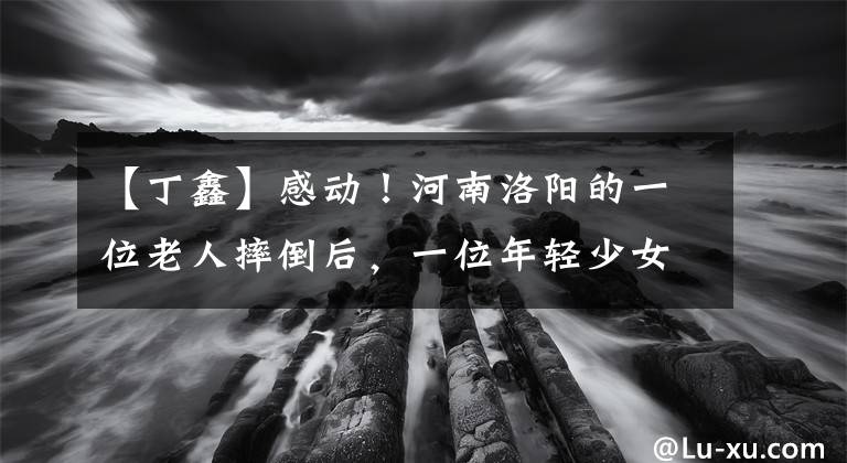 【丁鑫】感动！河南洛阳的一位老人摔倒后，一位年轻少女上前抢救，感染了行人
