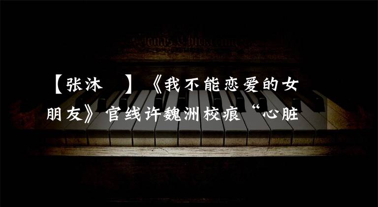 【张沐莀】《我不能恋爱的女朋友》官线许魏洲校痕“心脏”来袭