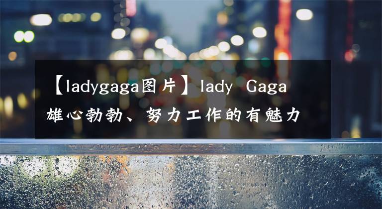 【ladygaga图片】lady Gaga雄心勃勃、努力工作的有魅力的女性